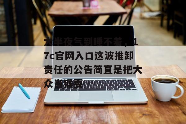 大半夜气到睡不着，17c官网入口这波推卸责任的公告简直是把大众当猴耍