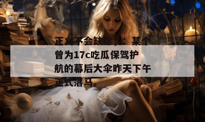 正义不会缺席，：某个曾为17c吃瓜保驾护航的幕后大伞昨天下午正式落马。