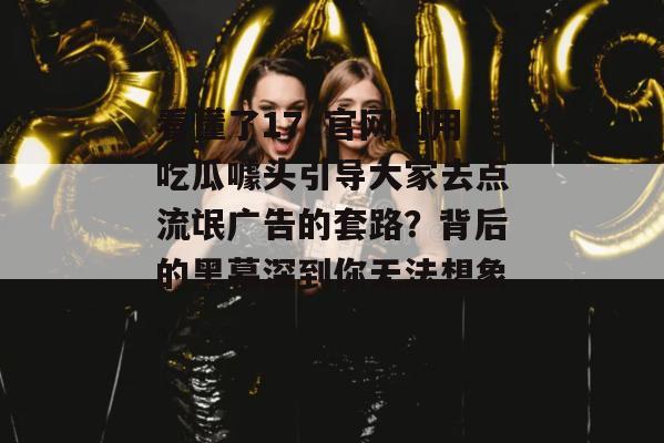 看懂了17c官网利用吃瓜噱头引导大家去点流氓广告的套路？背后的黑幕深到你无法想象。