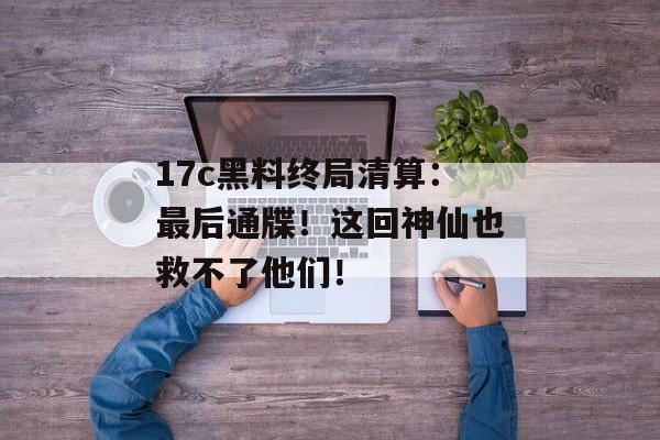 17c黑料终局清算：最后通牒！这回神仙也救不了他们！