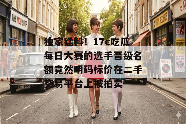 独家猛料！17c吃瓜每日大赛的选手晋级名额竟然明码标价在二手交易平台上被拍卖