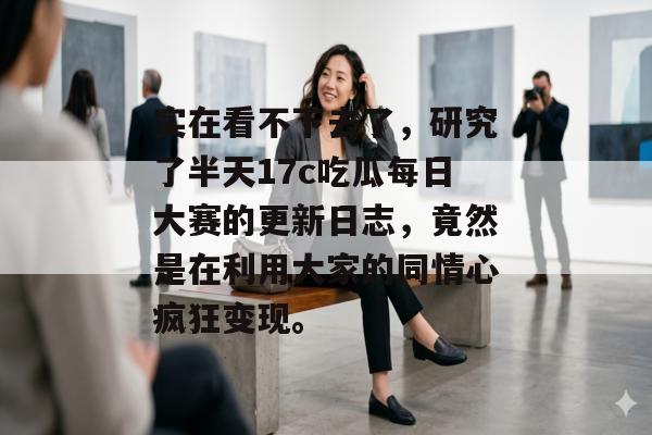 实在看不下去了,研究了半天17c吃瓜每日大赛的更新日志,竟然是在利用大家的同情心疯狂变现。