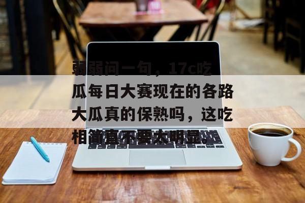 弱弱问一句，17c吃瓜每日大赛现在的各路大瓜真的保熟吗，这吃相简直不要太明显。