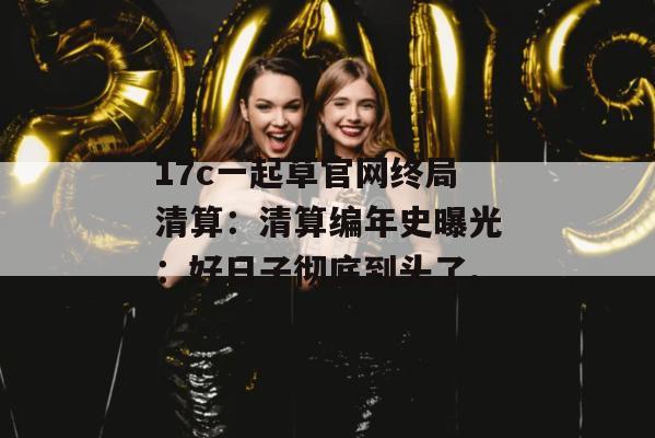 17c一起草官网终局清算：清算编年史曝光：好日子彻底到头了。