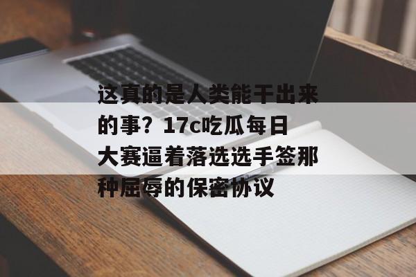 这真的是人类能干出来的事?17c吃瓜每日大赛逼着落选选手签那种屈辱的保密协议