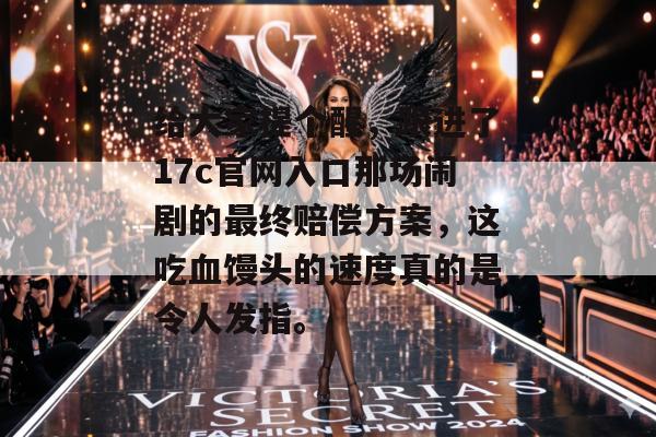 给大家提个醒，跟进了17c官网入口那场闹剧的最终赔偿方案，这吃血馒头的速度真的是令人发指。