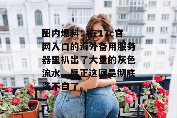 圈内爆料：在17c官网入口的海外备用服务器里扒出了大量的灰色流水，反正这回是彻底洗不白了。