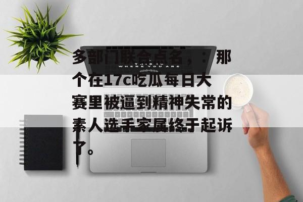 多部门联合点名,:那个在17c吃瓜每日大赛里被逼到精神失常的素人选手家属终于起诉了。