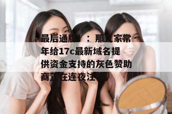 最后通牒！：那几家常年给17c最新域名提供资金支持的灰色赞助商正在连夜注销。