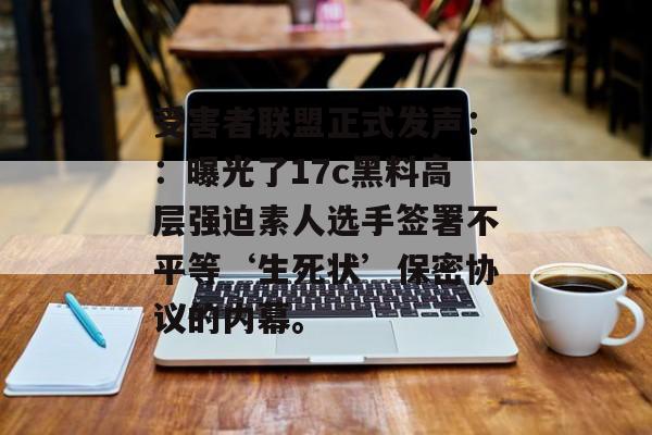 受害者联盟正式发声：：曝光了17c黑料高层强迫素人选手签署不平等‘生死状’保密协议的内幕。