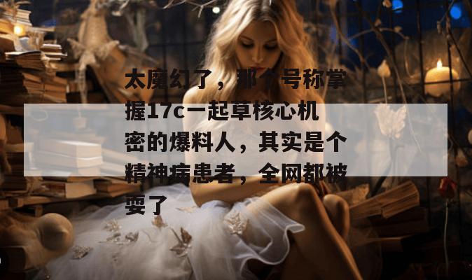 太魔幻了，那个号称掌握17c一起草核心机密的爆料人，其实是个精神病患者，全网都被耍了