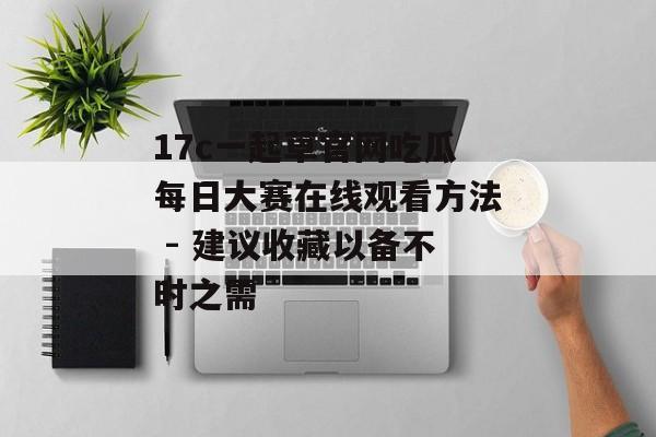 17c一起草官网吃瓜每日大赛在线观看方法 - 建议收藏以备不时之需