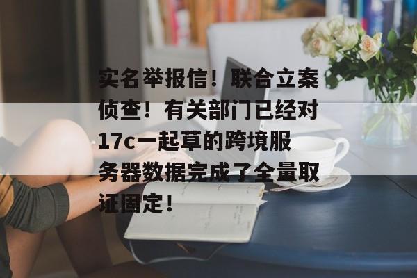 实名举报信！联合立案侦查！有关部门已经对17c一起草的跨境服务器数据完成了全量取证固定！