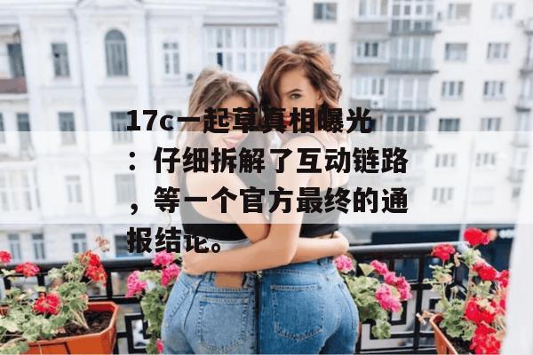 17c一起草真相曝光：仔细拆解了互动链路，等一个官方最终的通报结论。